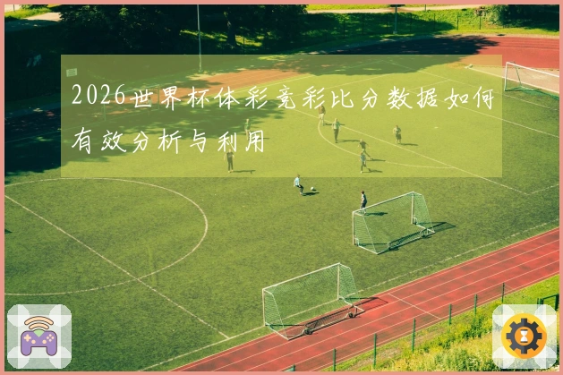 2026世界杯体彩竞彩比分数据如何有效分析与利用